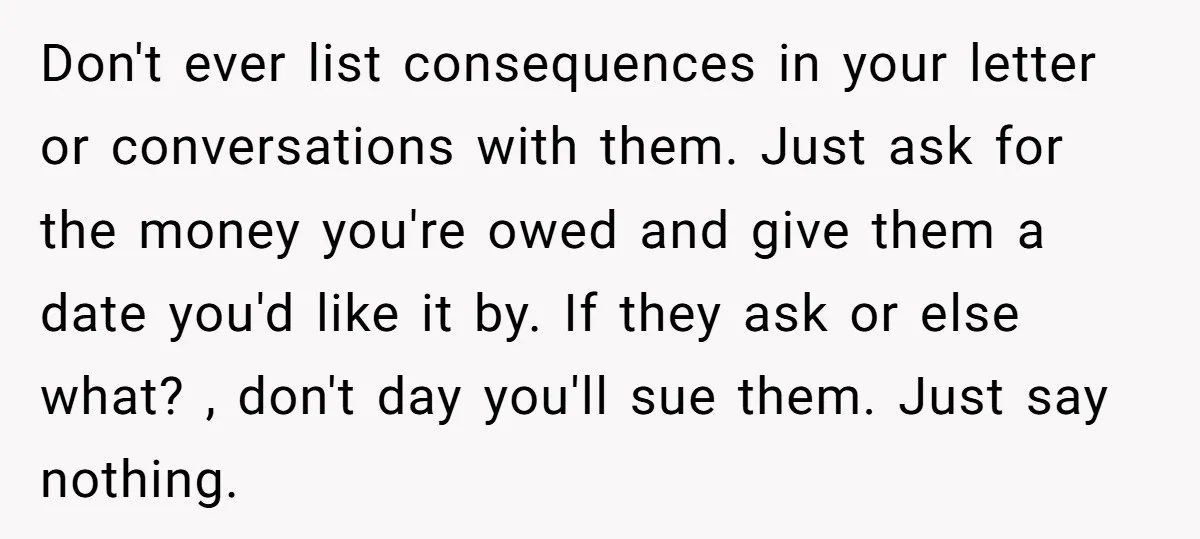 Don't ever list consequences in your letter or conversations with them. Just ask for the money you're owed and give them a date you'd like it by. If they ask...