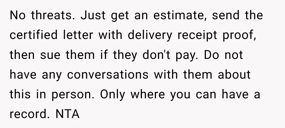 No threats. Just get an estimate, send the certified letter with delivery receipt proof, then sue them if they don't pay. Do not have any conversations with them about this...