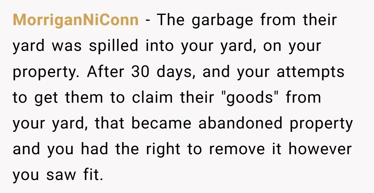 MorriganNiConn − The garbage from their yard was spilled into your yard, on your property. After 30 days, and your attempts to get them to claim their "goods" from your...