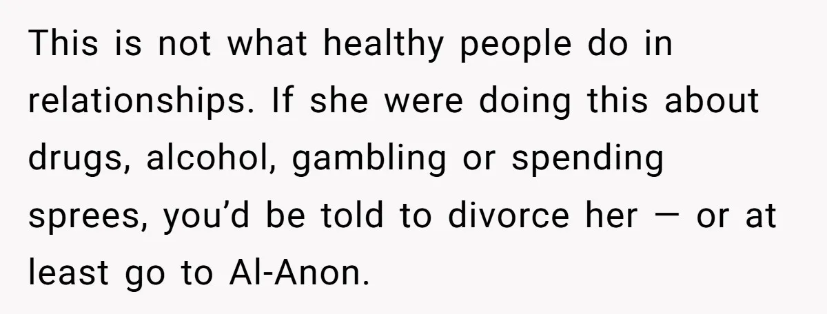 This is not what healthy people do in relationships. If she were doing this about drugs, alcohol, gambling or spending sprees, you’d be told to divorce her — or at...