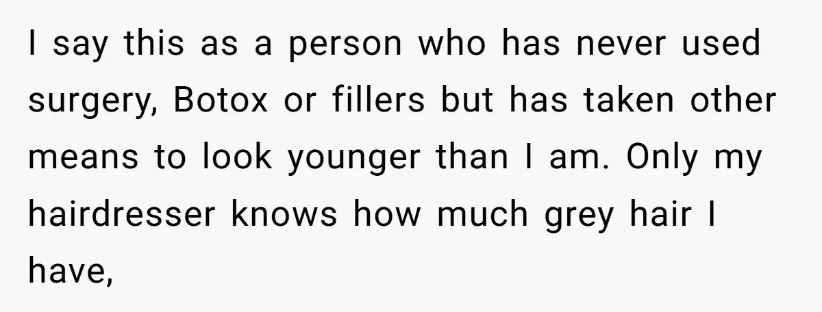 I say this as a person who has never used surgery, Botox or fillers but has taken other means to look younger than I am. Only my hairdresser knows how...