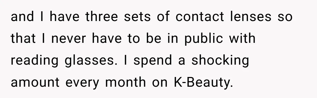 and I have three sets of contact lenses so that I never have to be in public with reading glasses. I spend a shocking amount every month on K-Beauty.