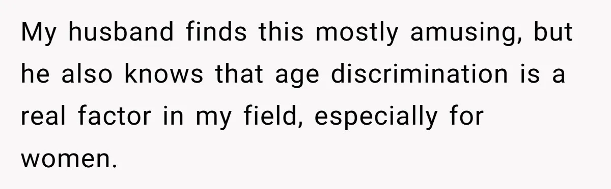 My husband finds this mostly amusing, but he also knows that age discrimination is a real factor in my field, especially for women.
