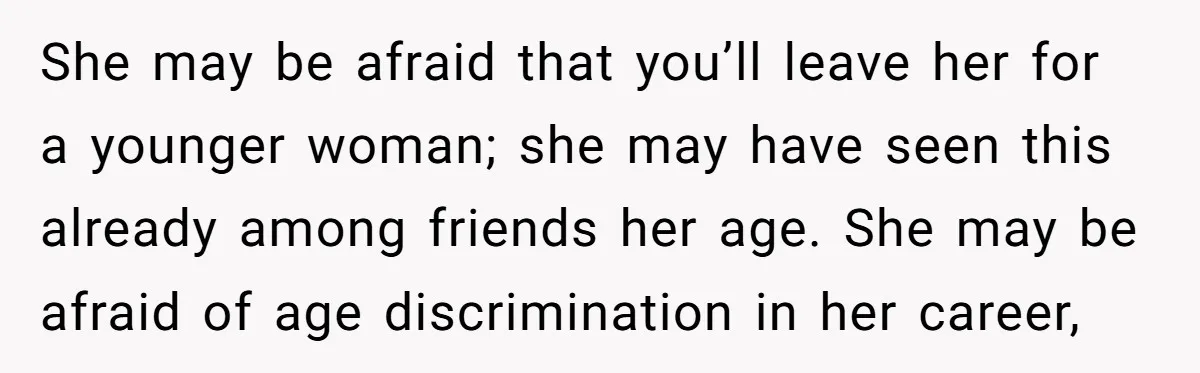 She may be afraid that you’ll leave her for a younger woman; she may have seen this already among friends her age. She may be afraid of age discrimination in...
