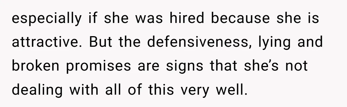 especially if she was hired because she is attractive. But the defensiveness, lying and broken promises are signs that she’s not dealing with all of this very well.