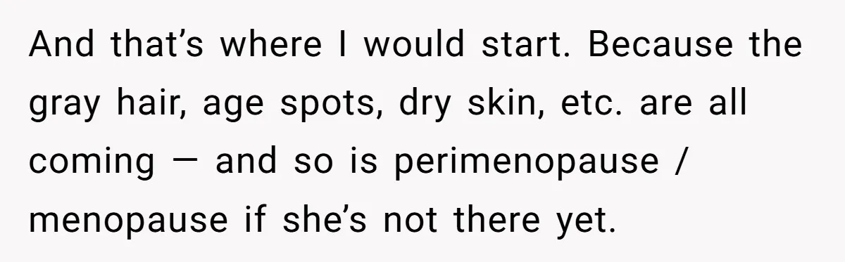 And that’s where I would start. Because the gray hair, age spots, dry skin, etc. are all coming — and so is perimenopause / menopause if she’s not there yet.