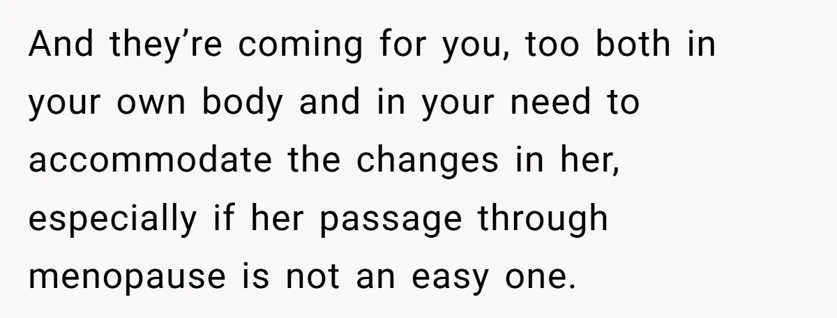 And they’re coming for you, too both in your own body and in your need to accommodate the changes in her, especially if her passage through menopause is not an...