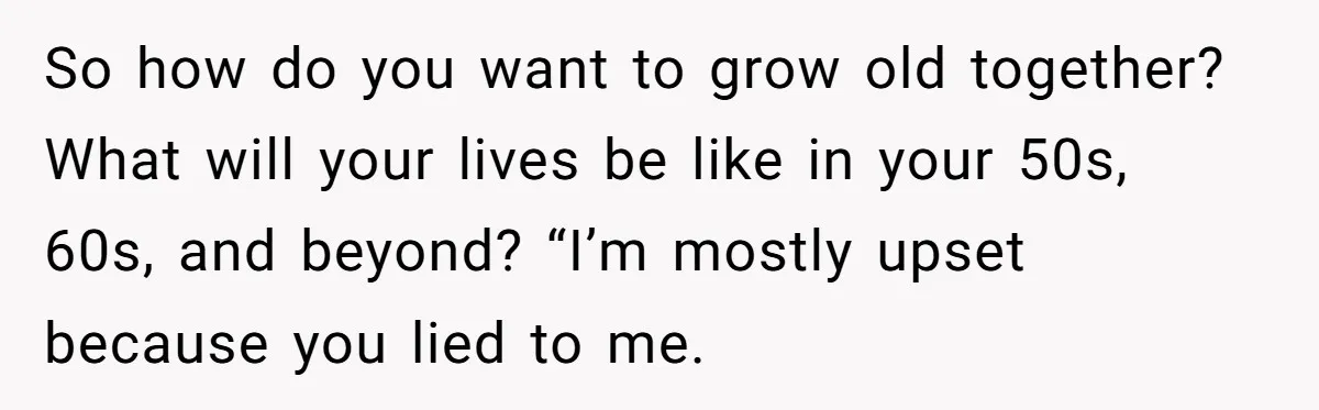 So how do you want to grow old together? What will your lives be like in your 50s, 60s, and beyond? “I’m mostly upset because you lied to me.