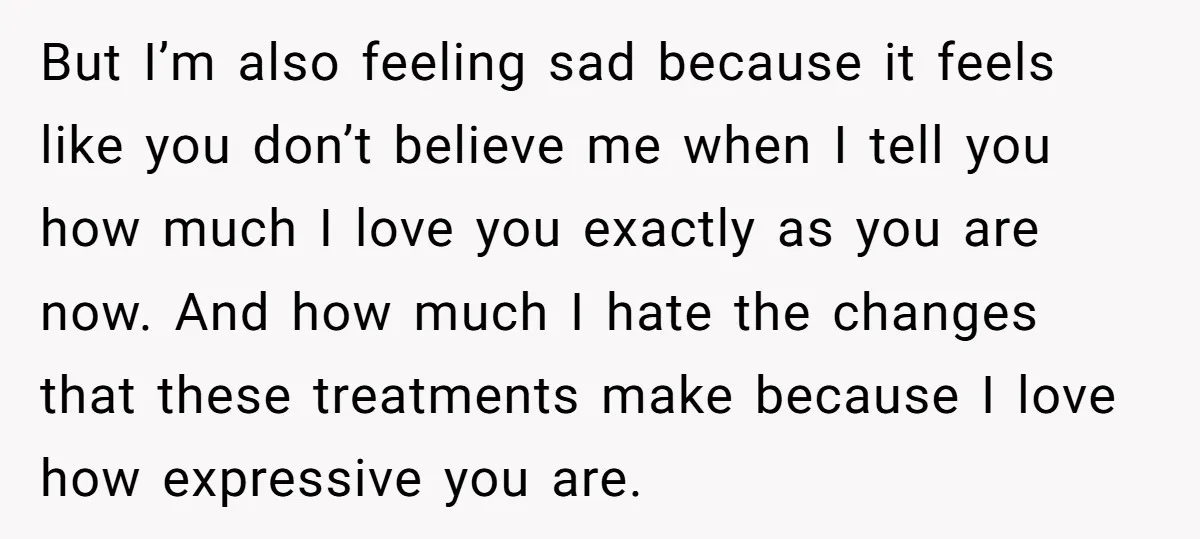 But I’m also feeling sad because it feels like you don’t believe me when I tell you how much I love you exactly as you are now. And how much...