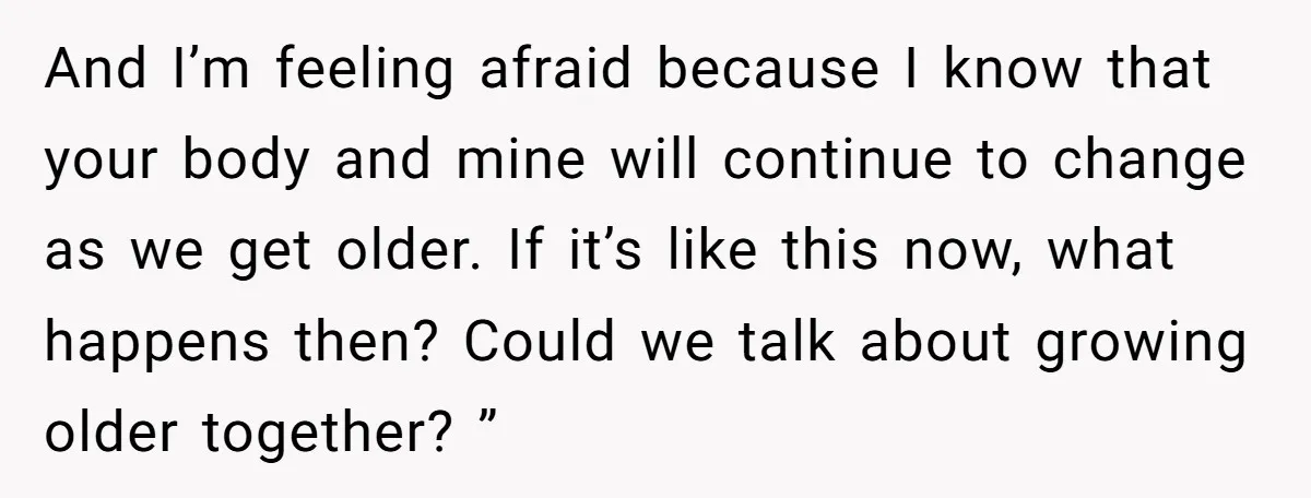 And I’m feeling afraid because I know that your body and mine will continue to change as we get older. If it’s like this now, what happens then? Could we...