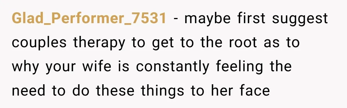 Glad_Performer_7531 − maybe first suggest couples therapy to get to the root as to why your wife is constantly feeling the need to do these things to her face