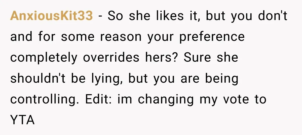 AnxiousKit33 − So she likes it, but you don't and for some reason your preference completely overrides hers? Sure she shouldn't be lying, but you are being controlling. Edit: im...