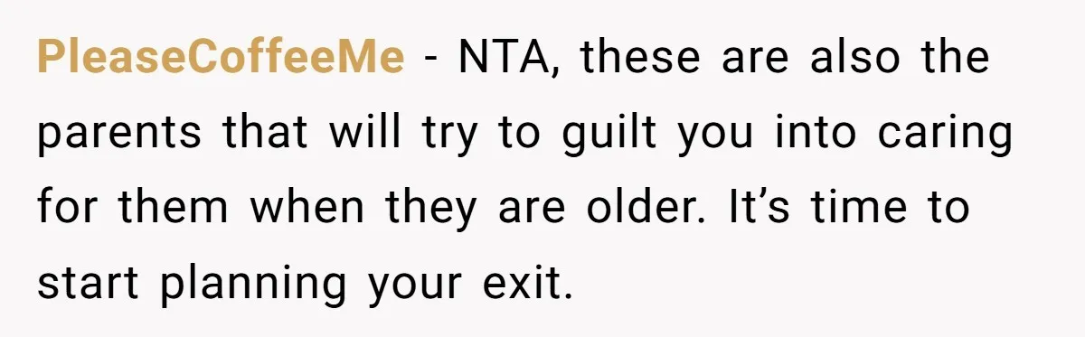PleaseCoffeeMe − NTA, these are also the parents that will try to guilt you into caring for them when they are older. It’s time to start planning your exit.