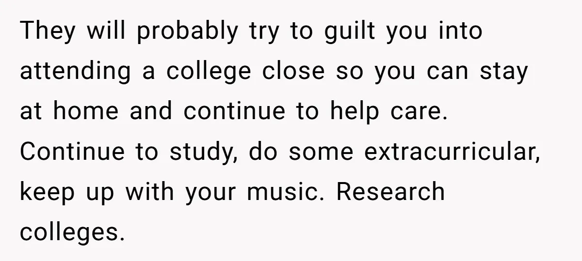 They will probably try to guilt you into attending a college close so you can stay at home and continue to help care. Continue to study, do some extracurricular, keep...