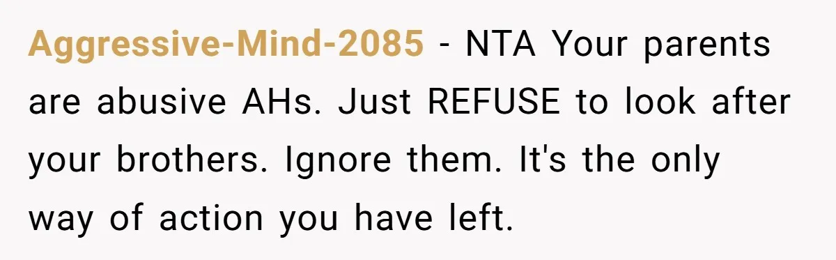 Aggressive-Mind-2085 − NTA Your parents are abusive AHs. Just REFUSE to look after your brothers. Ignore them. It's the only way of action you have left.