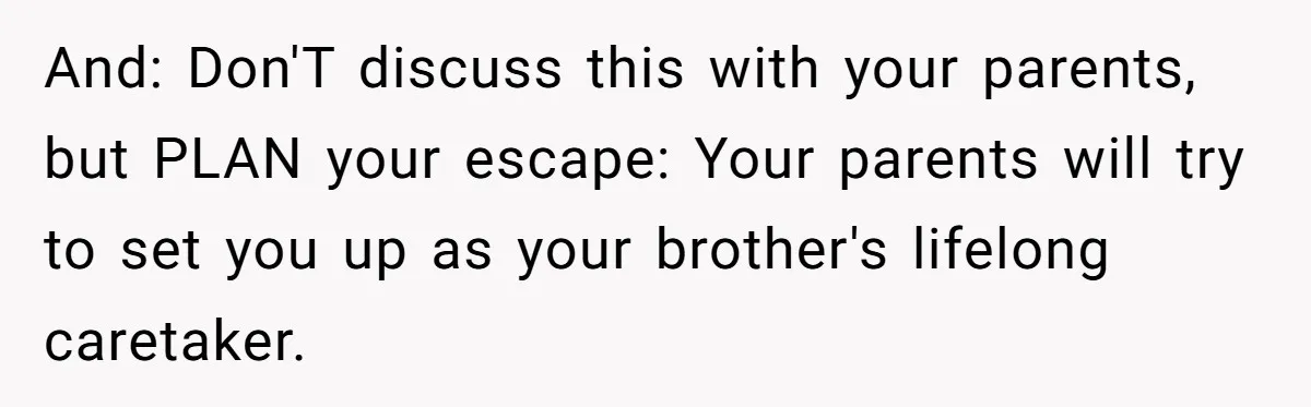 And: Don'T discuss this with your parents, but PLAN your escape: Your parents will try to set you up as your brother's lifelong caretaker.