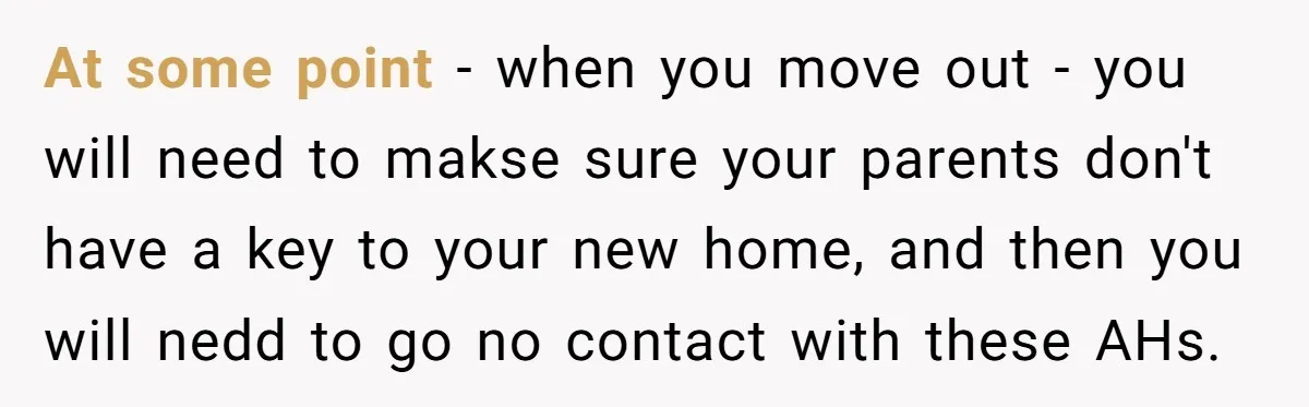 At some point - when you move out - you will need to makse sure your parents don't have a key to your new home, and then you will nedd...