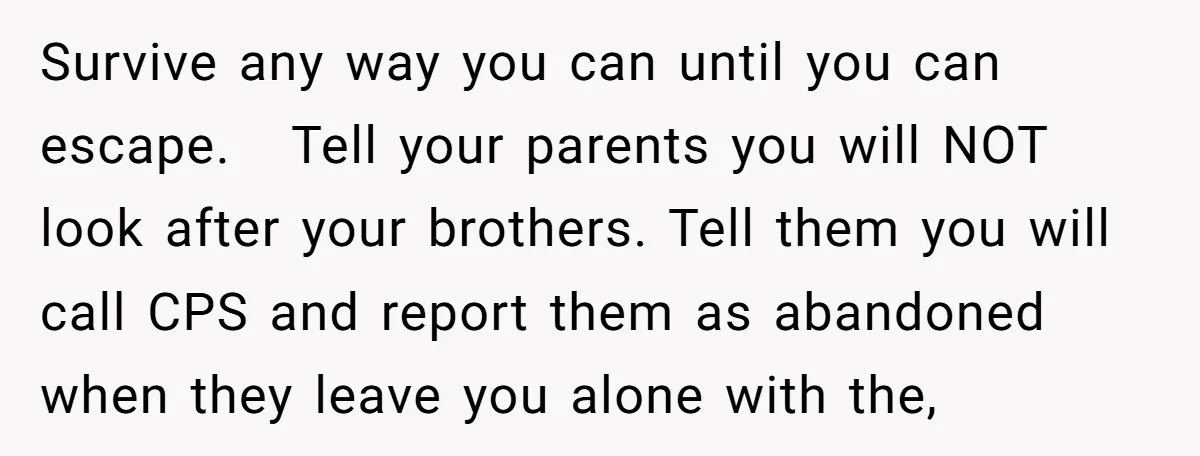 Survive any way you can until you can escape. Tell your parents you will NOT look after your brothers. Tell them you will call CPS and report them...