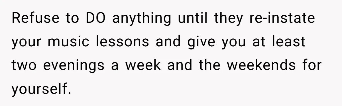 Refuse to DO anything until they re-instate your music lessons and give you at least two evenings a week and the weekends for yourself.