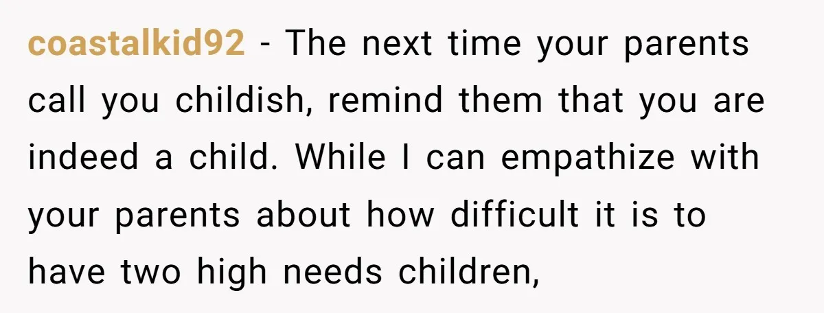 coastalkid92 − The next time your parents call you childish, remind them that you are indeed a child. While I can empathize with your parents about how difficult it is...