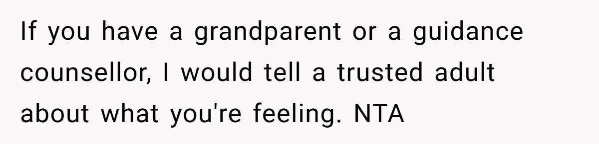If you have a grandparent or a guidance counsellor, I would tell a trusted adult about what you're feeling. NTA