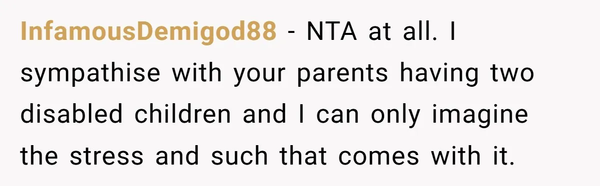 InfamousDemigod88 − NTA at all. I sympathise with your parents having two disabled children and I can only imagine the stress and such that comes with it.