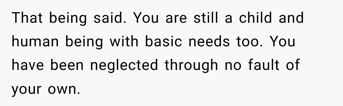 That being said. You are still a child and human being with basic needs too. You have been neglected through no fault of your own.