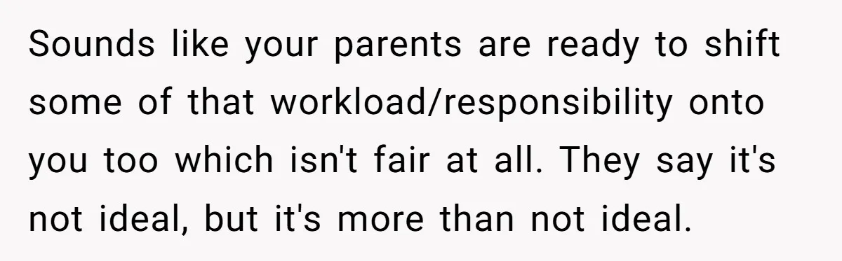 Sounds like your parents are ready to shift some of that workload/responsibility onto you too which isn't fair at all. They say it's not ideal, but it's more than not...