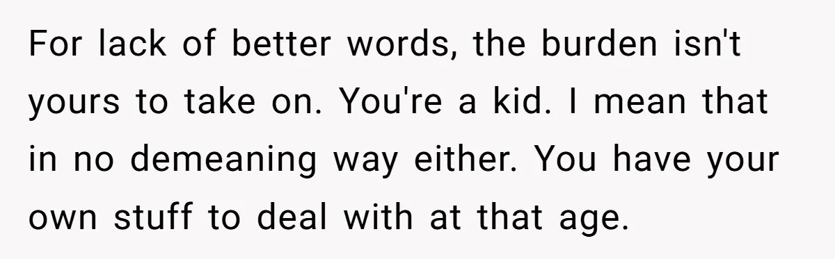 For lack of better words, the burden isn't yours to take on. You're a kid. I mean that in no demeaning way either. You have your own stuff to deal...