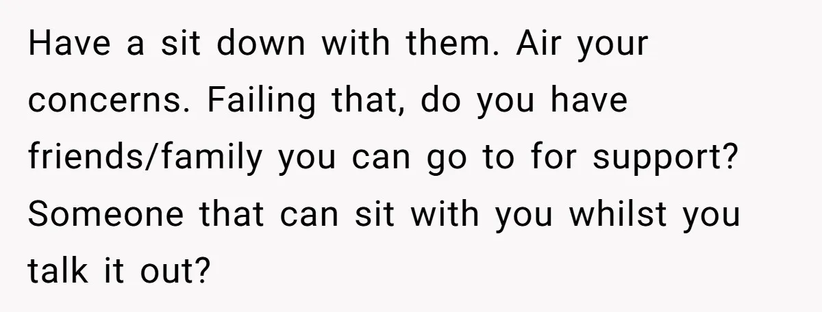 Have a sit down with them. Air your concerns. Failing that, do you have friends/family you can go to for support? Someone that can sit with you whilst you talk...