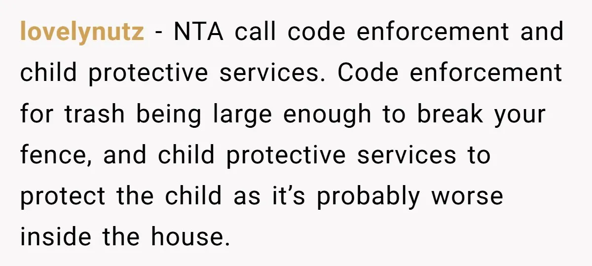 lovelynutz − NTA call code enforcement and child protective services. Code enforcement for trash being large enough to break your fence, and child protective services to protect the child as...