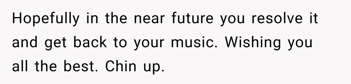Hopefully in the near future you resolve it and get back to your music. Wishing you all the best. Chin up.