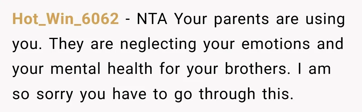 Hot_Win_6062 − NTA Your parents are using you. They are neglecting your emotions and your mental health for your brothers. I am so sorry you have to go through this.
