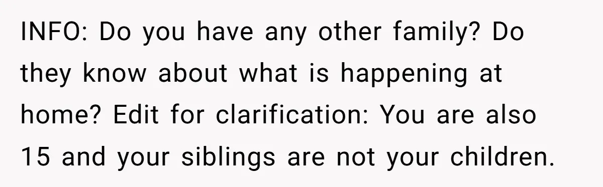 INFO: Do you have any other family? Do they know about what is happening at home? Edit for clarification: You are also 15 and your siblings are not your children.