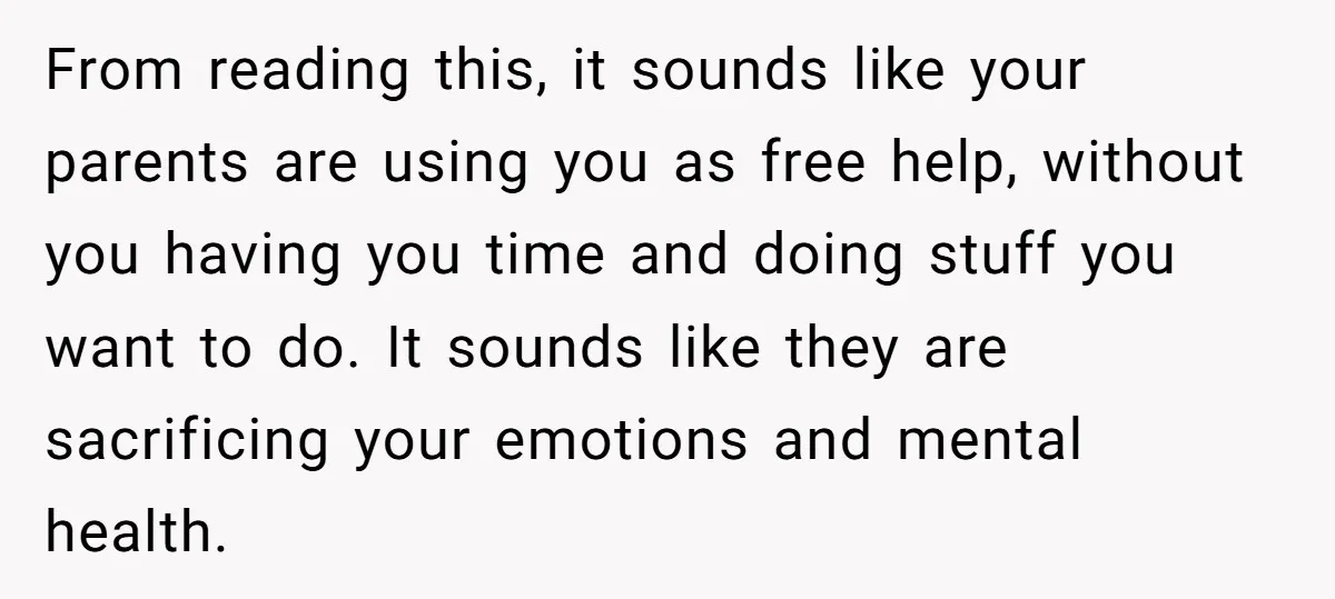 From reading this, it sounds like your parents are using you as free help, without you having you time and doing stuff you want to do. It sounds like they...