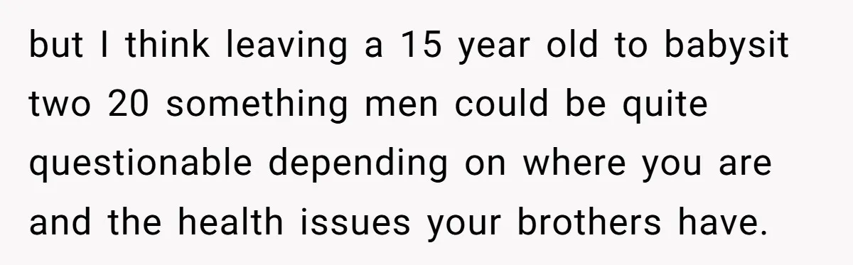 but I think leaving a 15 year old to babysit two 20 something men could be quite questionable depending on where you are and the health issues your brothers have.