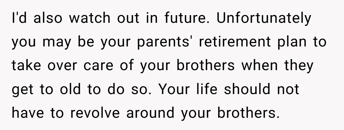 I'd also watch out in future. Unfortunately you may be your parents' retirement plan to take over care of your brothers when they get to old to do so. Your...