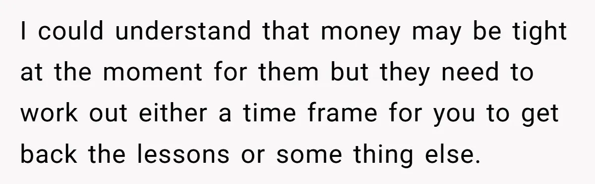 I could understand that money may be tight at the moment for them but they need to work out either a time frame for you to get back the lessons...