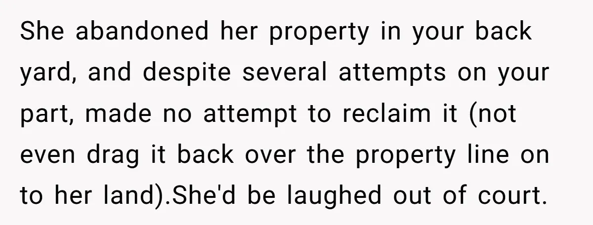 She abandoned her property in your back yard, and despite several attempts on your part, made no attempt to reclaim it (not even drag it back over the property line...