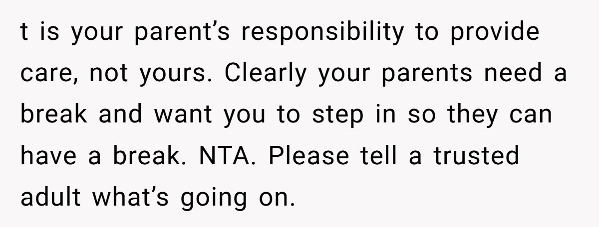 t is your parent’s responsibility to provide care, not yours. Clearly your parents need a break and want you to step in so they can have a break. NTA. Please...