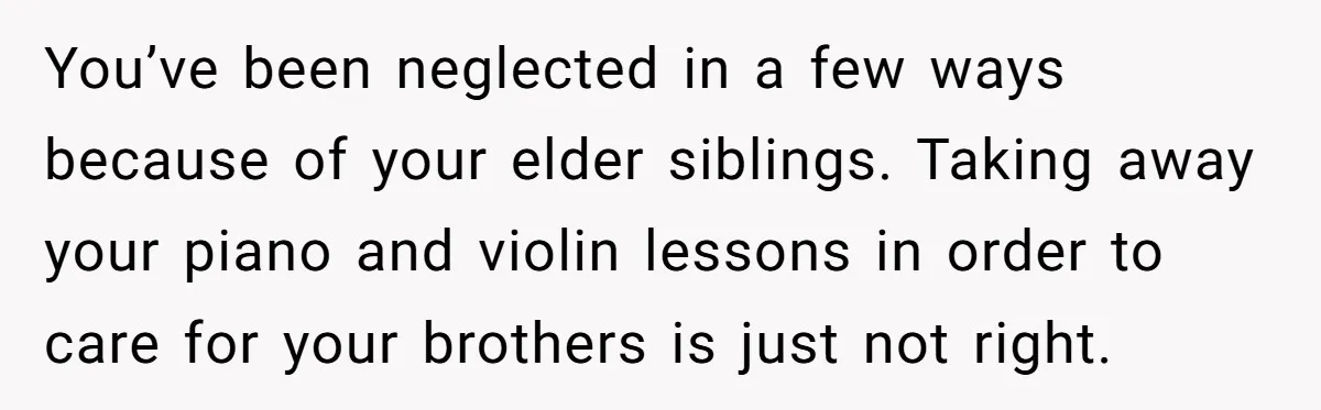 You’ve been neglected in a few ways because of your elder siblings. Taking away your piano and violin lessons in order to care for your brothers is just not right.