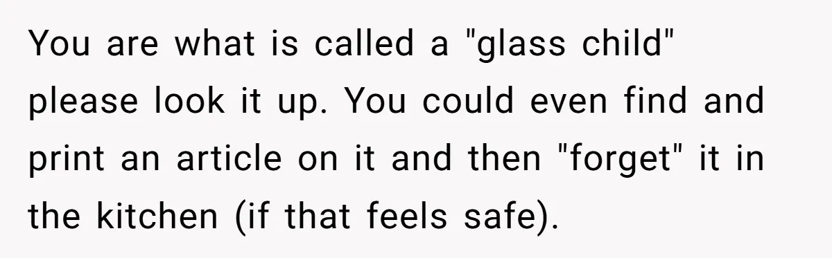 You are what is called a "glass child" please look it up. You could even find and print an article on it and then "forget" it in the kitchen (if...