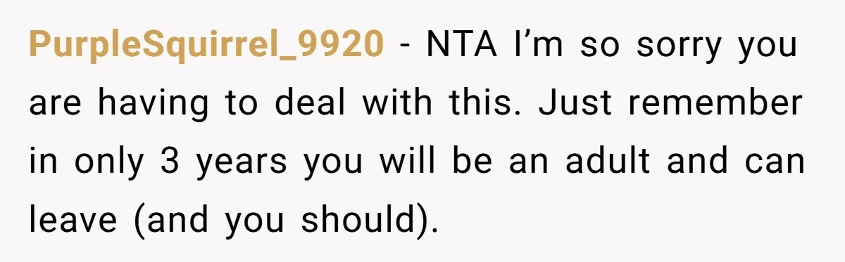 PurpleSquirrel_9920 − NTA I’m so sorry you are having to deal with this. Just remember in only 3 years you will be an adult and can leave (and you should).