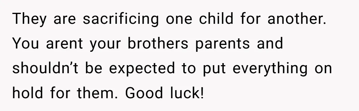 They are sacrificing one child for another. You arent your brothers parents and shouldn’t be expected to put everything on hold for them. Good luck!