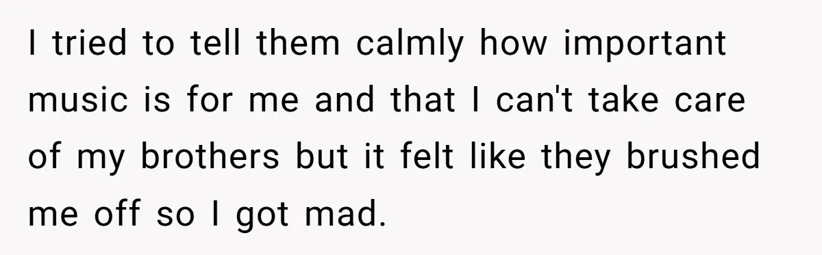 I tried to tell them calmly how important music is for me and that I can't take care of my brothers but it felt like they brushed me off so...