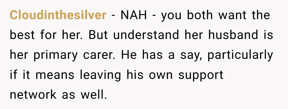 Cloudinthesilver - NAH - you both want the best for her. But understand her husband is her primary carer. He has a say, particularly if it means leaving his own...
