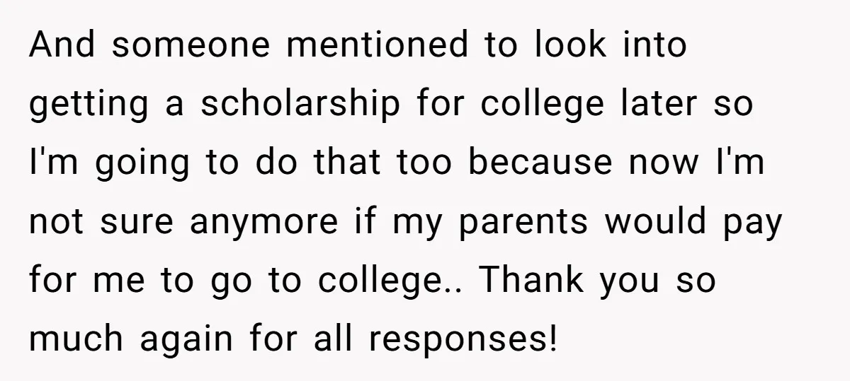 And someone mentioned to look into getting a scholarship for college later so I'm going to do that too because now I'm not sure anymore if my parents would pay...