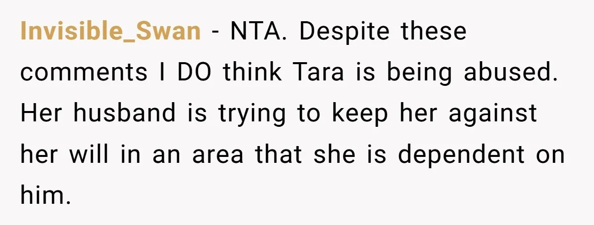 Invisible_Swan - NTA. Despite these comments I DO think Tara is being abused. Her husband is trying to keep her against her will in an area that she is dependent...