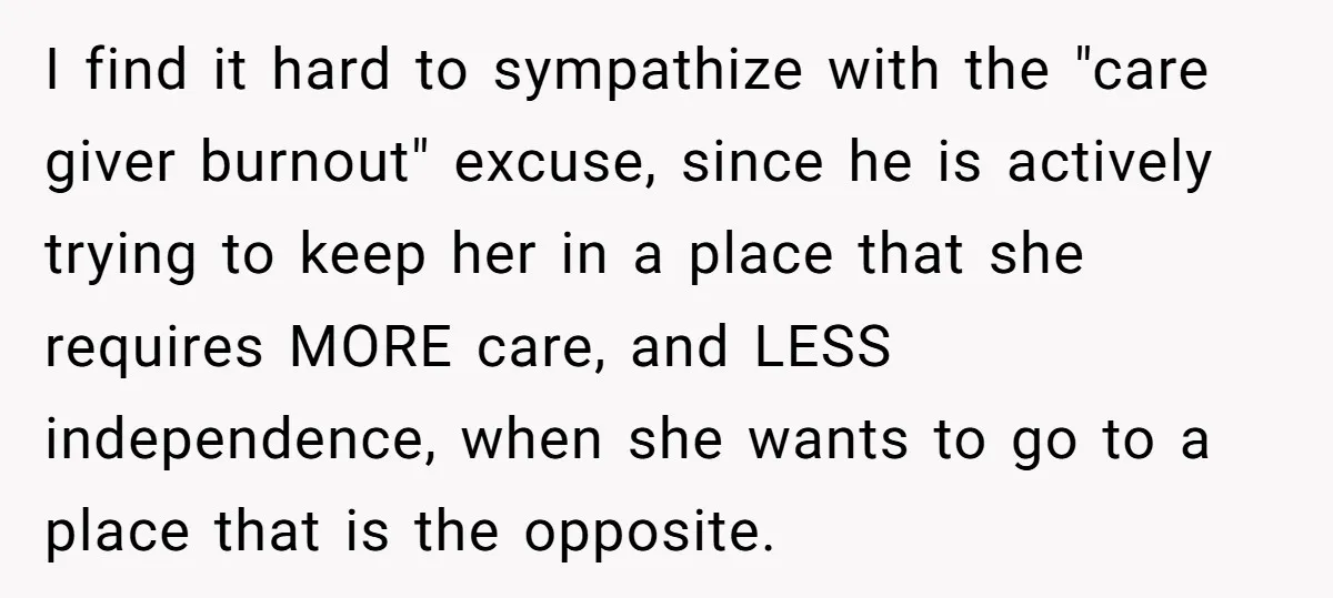 I find it hard to sympathize with the "care giver burnout" excuse, since he is actively trying to keep her in a place that she requires MORE care, and LESS...