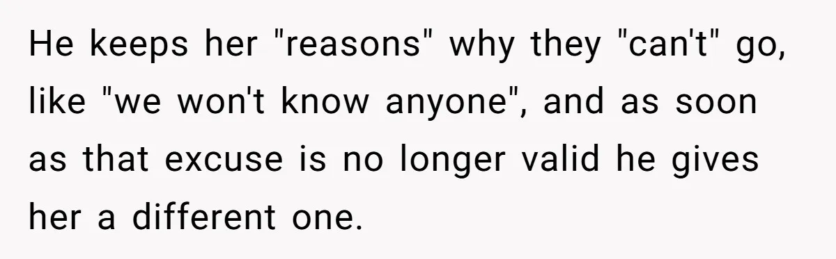 He keeps her "reasons" why they "can't" go, like "we won't know anyone", and as soon as that excuse is no longer valid he gives her a different one.